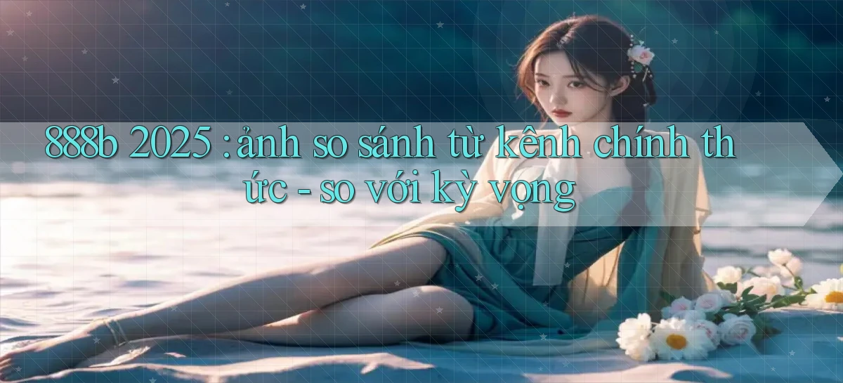 888b 2025 ảnh so sánh từ kênh chính thức   so với kỳ vọng