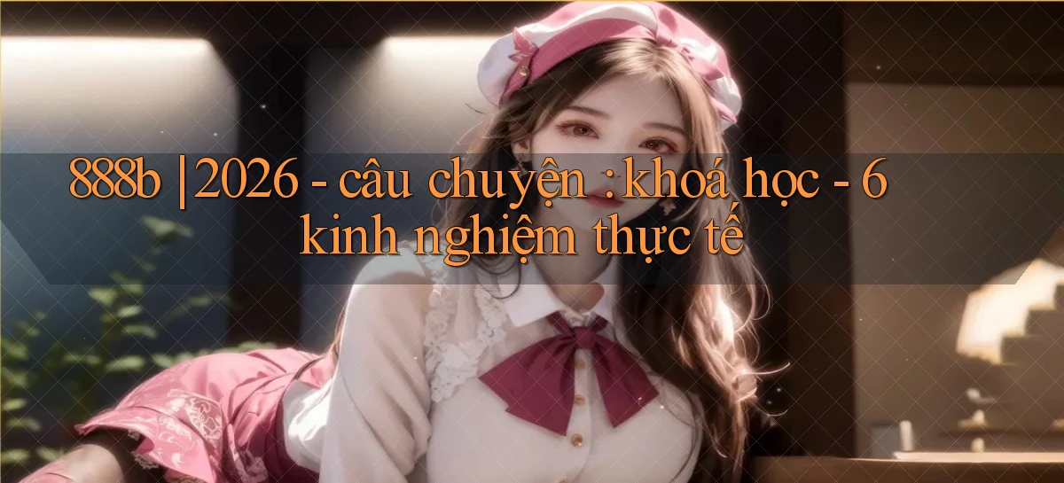 888b 2026   câu chuyện khoá học   6 kinh nghiệm thực tế