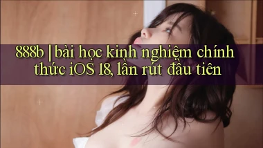 888b bài học kinh nghiệm chính thức iOS 18, lần rút đầu tiên