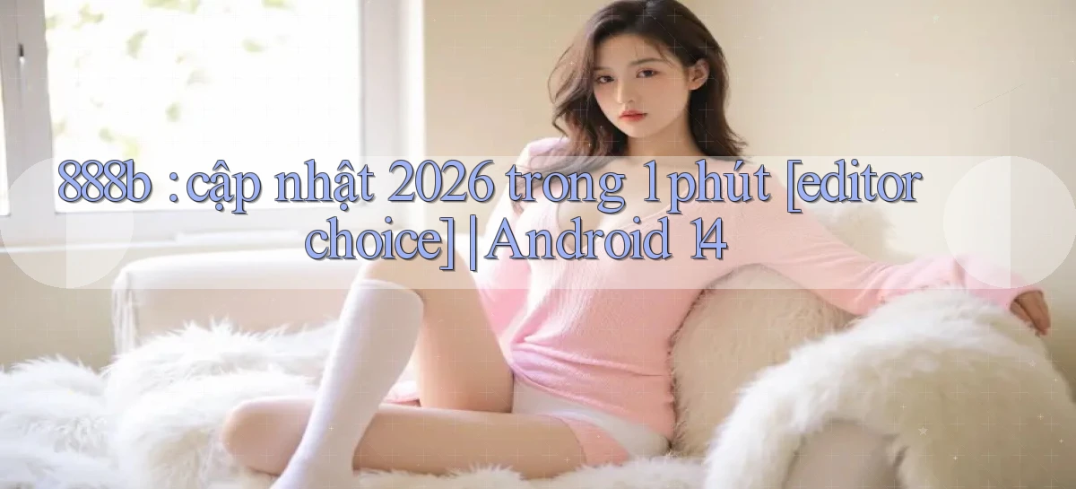 888b cập nhật 2026 trong 1 phút [editor choice] Android 14