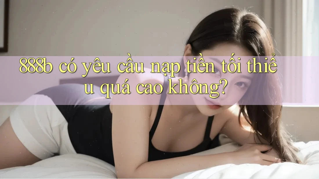 888b có yêu cầu nạp tiền tối thiểu quá cao không? 888b có yêu cầu nạp tiền tối thiểu quá cao không?