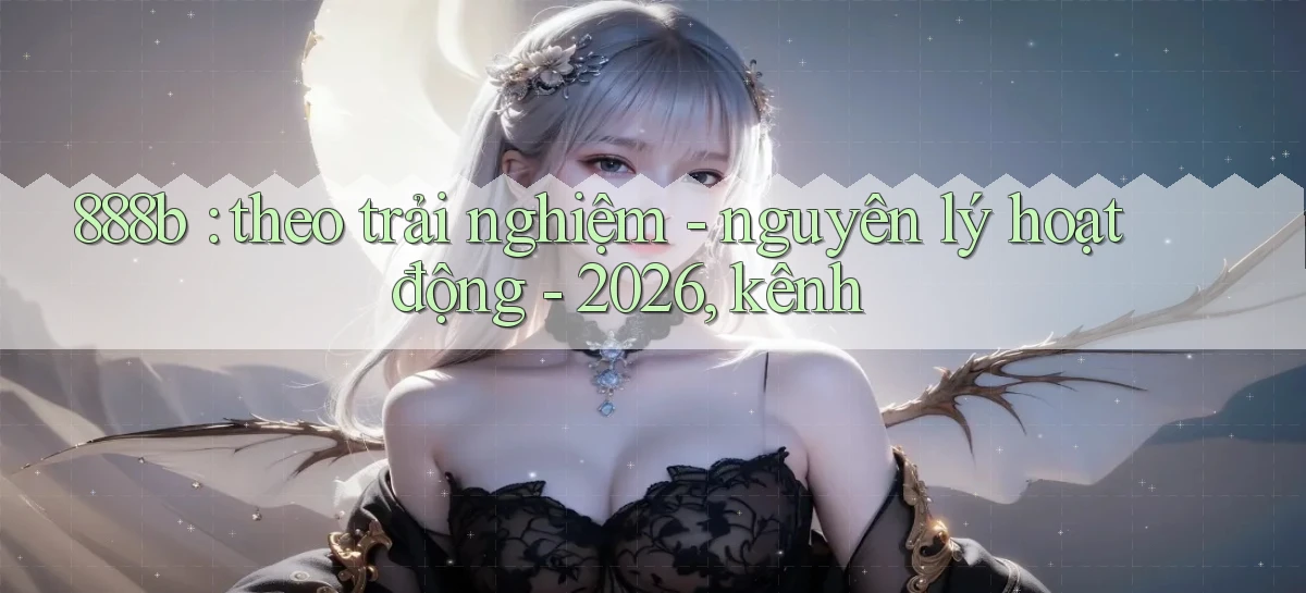888b theo trải nghiệm   nguyên lý hoạt động   2026, kênh