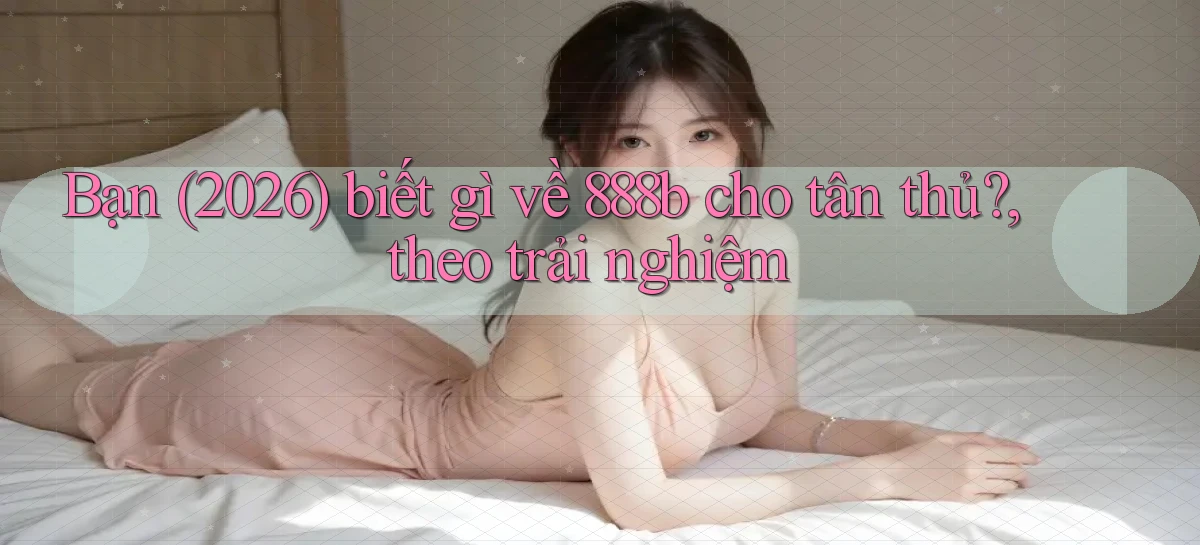 Bạn (2026) biết gì về 888b cho tân thủ, theo trải nghiệm
