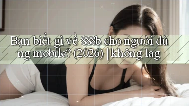 Bạn biết gì về 888b cho người dùng mobile (2026) không lag
