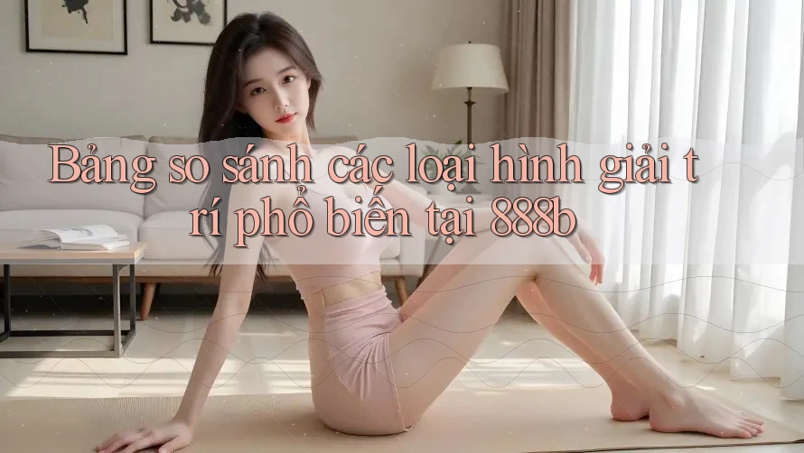 Bảng so sánh các loại hình giải trí phổ biến tại 888b Bảng so sánh các loại hình giải trí phổ biến tại 888b