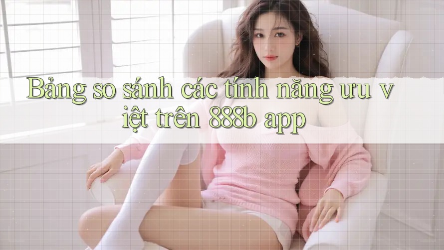 Bảng so sánh các tính năng ưu việt trên 888b app