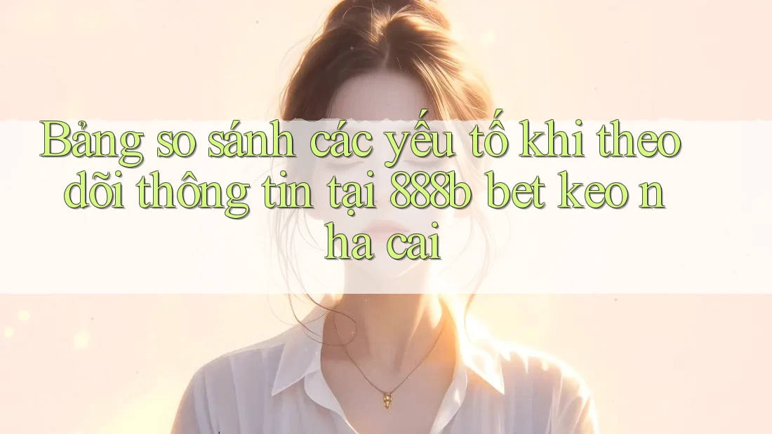 Bảng so sánh các yếu tố khi theo dõi thông tin tại 888b bet keo nha cai Bảng so sánh các yếu tố khi theo dõi thông tin tại 888b bet keo nha cai