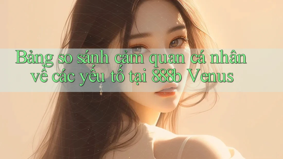 Bảng so sánh cảm quan cá nhân về các yếu tố tại 888b Venus Bảng so sánh cảm quan cá nhân về các yếu tố tại 888b Venus