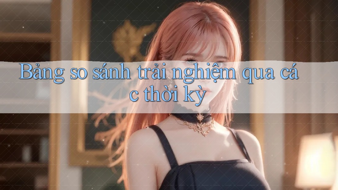 Bảng so sánh trải nghiệm qua các thời kỳ