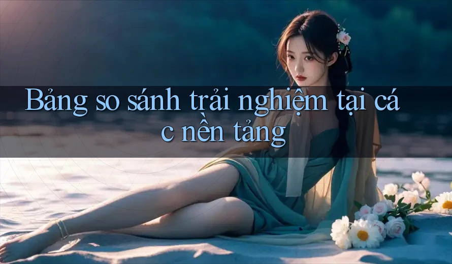 Bảng so sánh trải nghiệm tại các nền tảng Bảng so sánh trải nghiệm tại các nền tảng