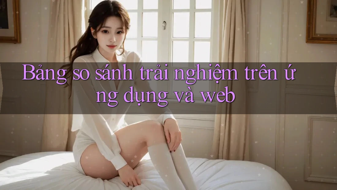 Bảng so sánh trải nghiệm trên ứng dụng và web Bảng so sánh trải nghiệm trên ứng dụng và web