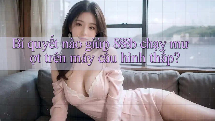 Bí quyết nào giúp 888b chạy mượt trên máy cấu hình thấp?