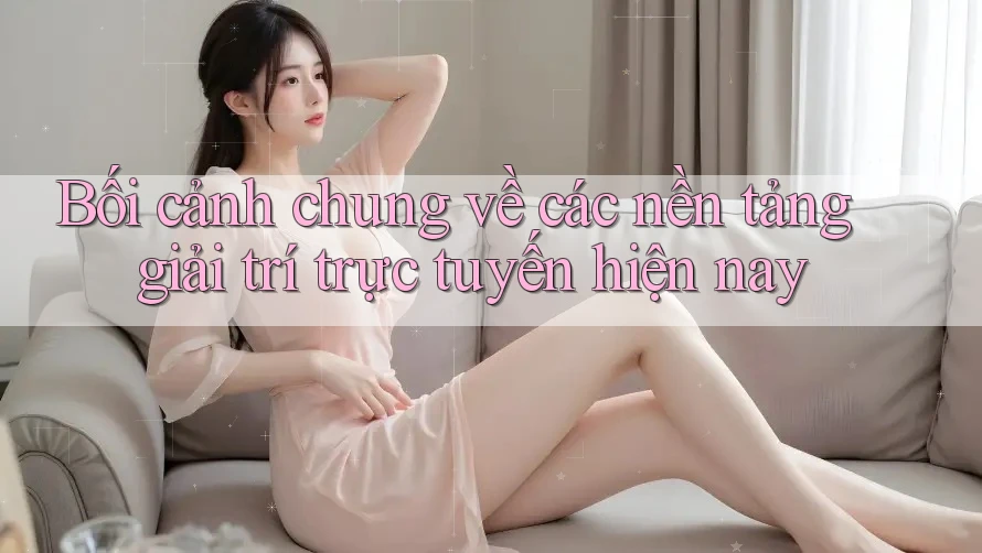 Bối cảnh chung về các nền tảng giải trí trực tuyến hiện nay Bối cảnh chung về các nền tảng giải trí trực tuyến hiện nay