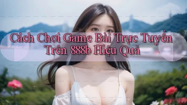 cách chơi game bài trực tuyến trên 888b hiệu quả
