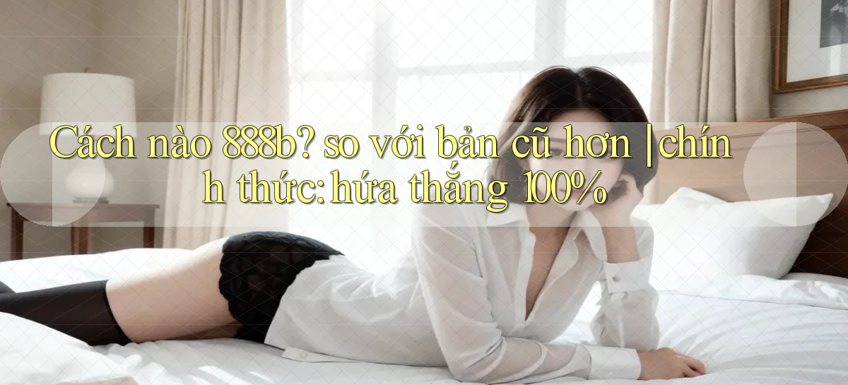 Cách nào 888b so với bản cũ hơn chính thức hứa thắng 100%