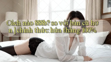 Cách nào 888b so với bản cũ hơn chính thức hứa thắng 100%