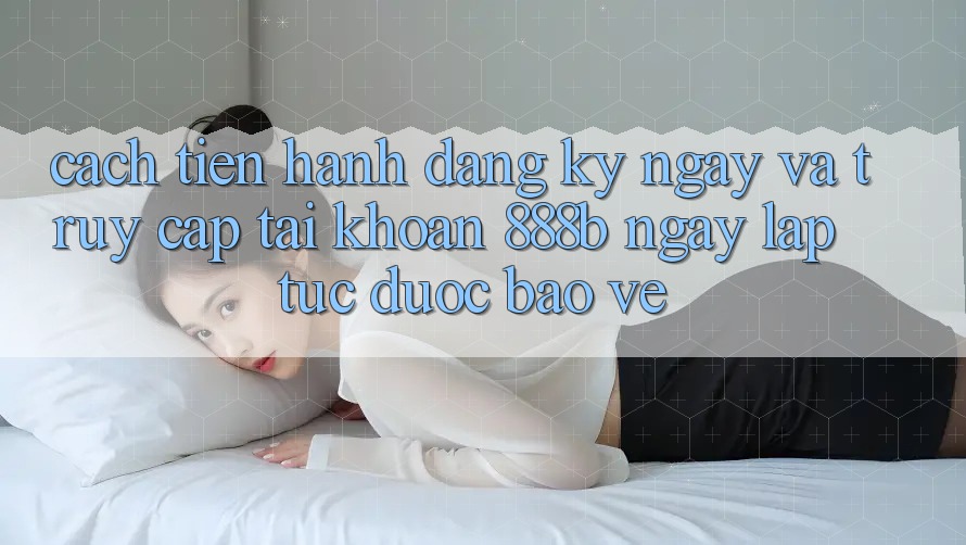 Cách tiến hành đăng ký ngay và truy cập tài khoản 888b ngay lập tức, được bảo vệ