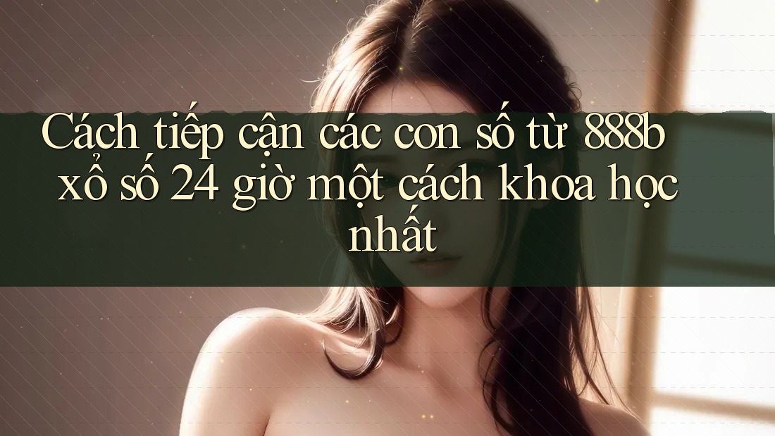 Cách tiếp cận các con số từ 888b xổ số 24 giờ một cách khoa học nhất Cách tiếp cận các con số từ 888b xổ số 24 giờ một cách khoa học nhất