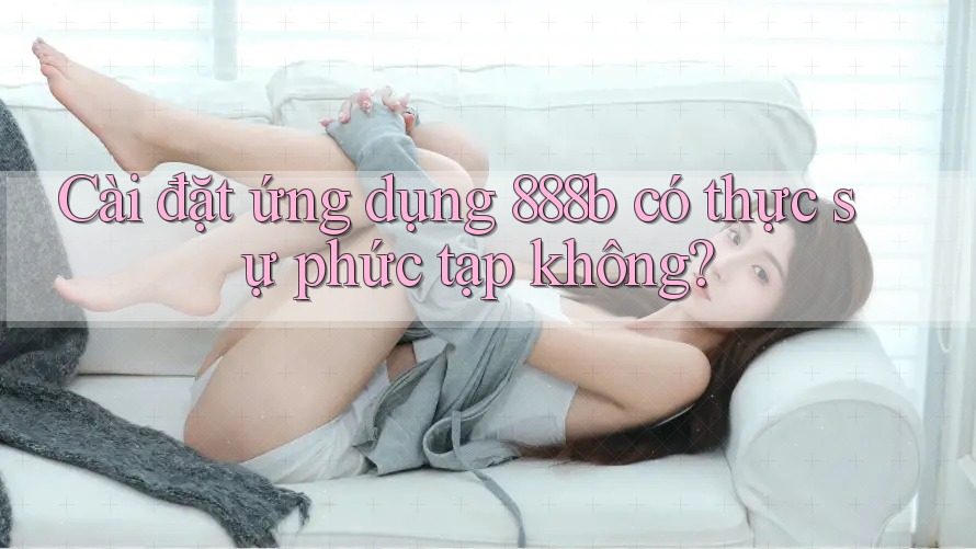 Cài đặt ứng dụng 888b có thực sự phức tạp không? Cài đặt ứng dụng 888b có thực sự phức tạp không?