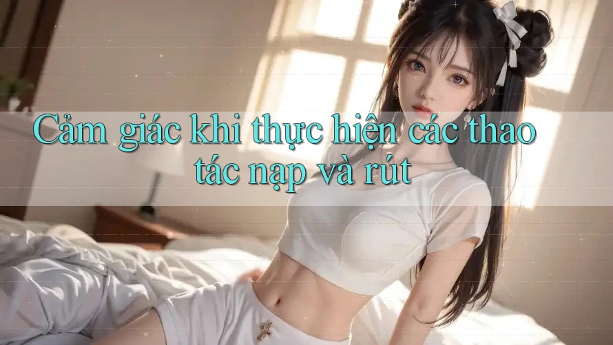 Cảm giác khi thực hiện các thao tác nạp và rút Cảm giác khi thực hiện các thao tác nạp và rút