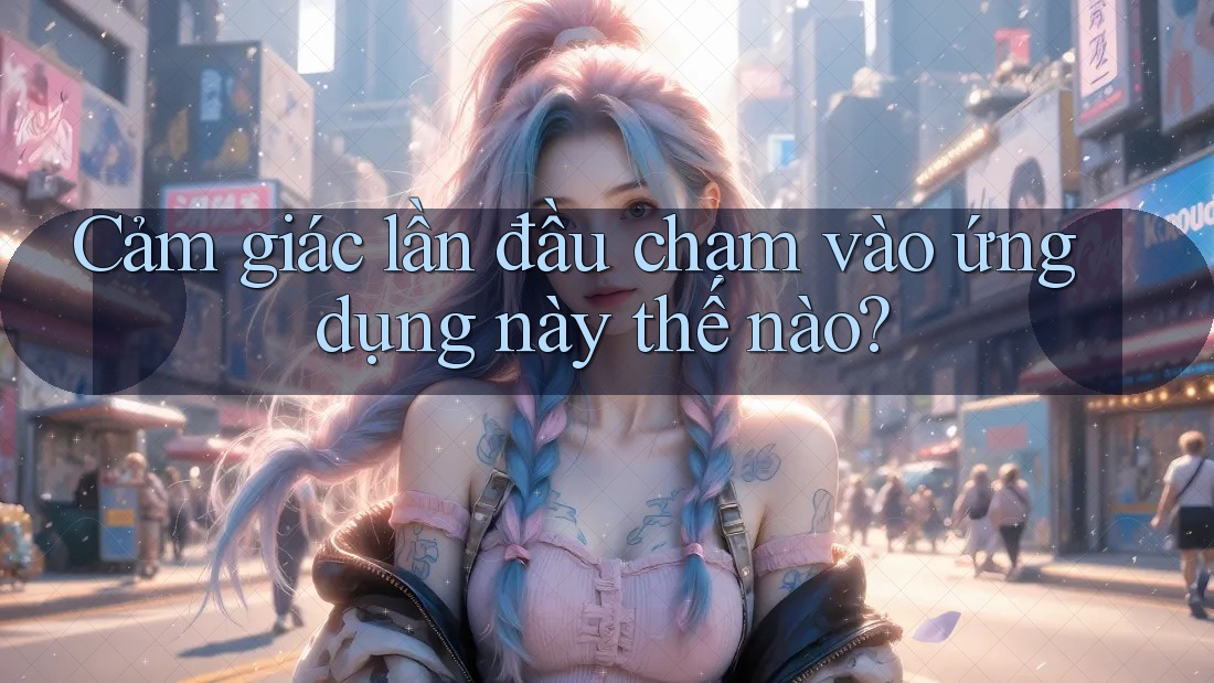 Cảm giác lần đầu chạm vào ứng dụng này thế nào?