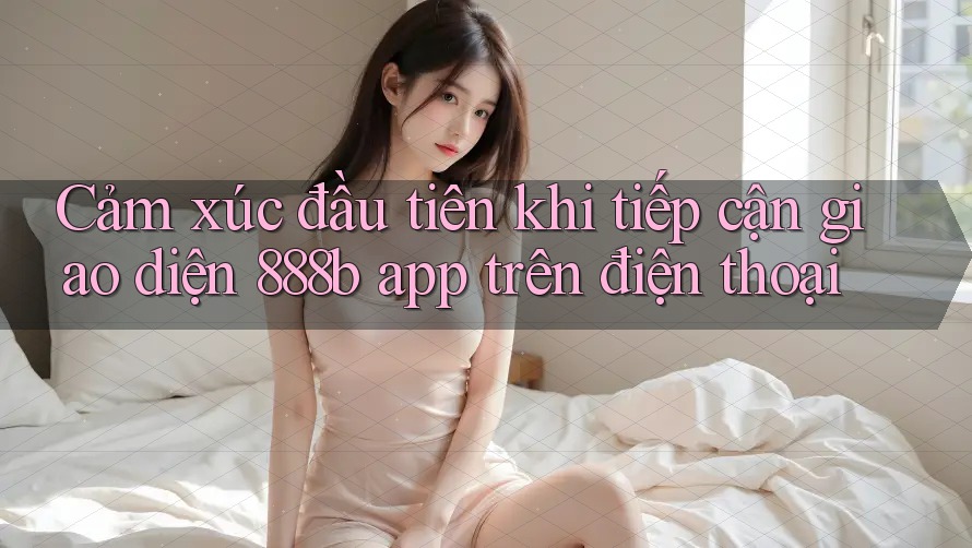 Cảm xúc đầu tiên khi tiếp cận giao diện 888b app trên điện thoại Cảm xúc đầu tiên khi tiếp cận giao diện 888b app trên điện thoại