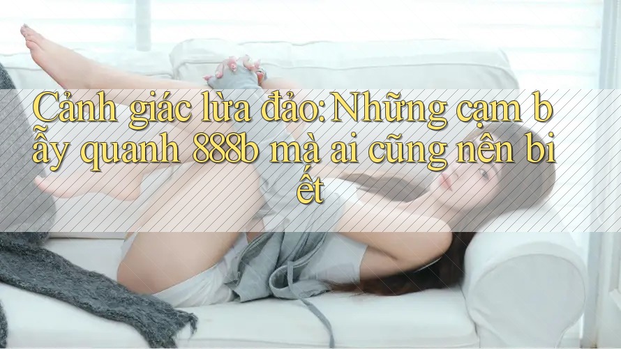 Cảnh giác lừa đảo: Những cạm bẫy quanh 888b mà ai cũng nên biết Cảnh giác lừa đảo: Những cạm bẫy quanh 888b mà ai cũng nên biết