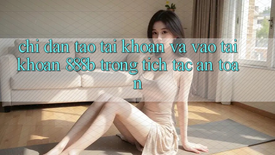 Chỉ dẫn tạo tài khoản và vào tài khoản 888b trong tích tắc, an toàn