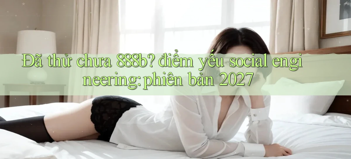 Đã thử chưa 888b điểm yếu social engineering phiên bản 2027