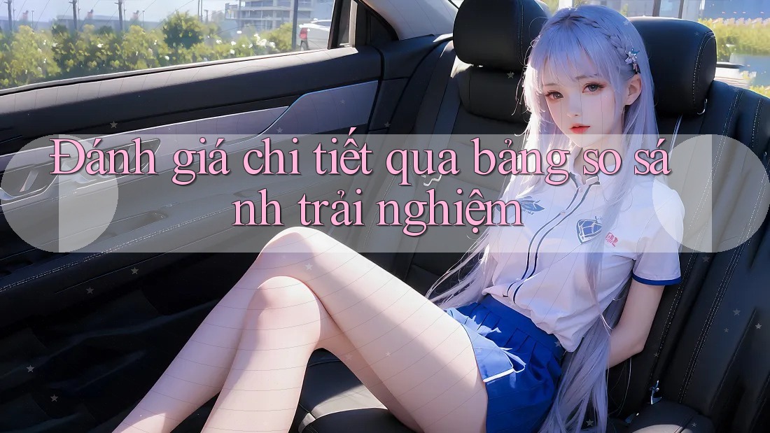 Đánh giá chi tiết qua bảng so sánh trải nghiệm