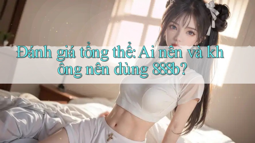 Đánh giá tổng thể: Ai nên và không nên dùng 888b?