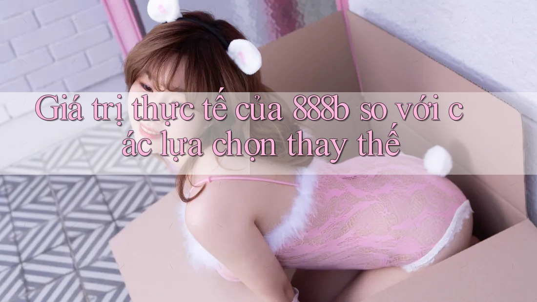 Giá trị thực tế của 888b so với các lựa chọn thay thế Giá trị thực tế của 888b so với các lựa chọn thay thế