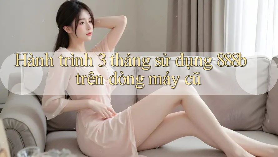 Hành trình 3 tháng sử dụng 888b trên dòng máy cũ