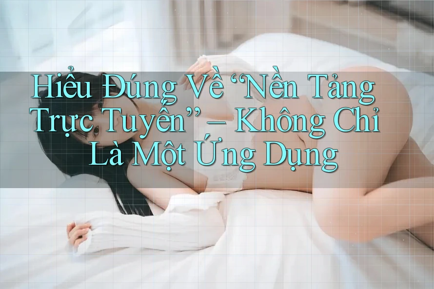 Hiểu Đúng Về “Nền Tảng Trực Tuyến” – Không Chỉ Là Một Ứng Dụng