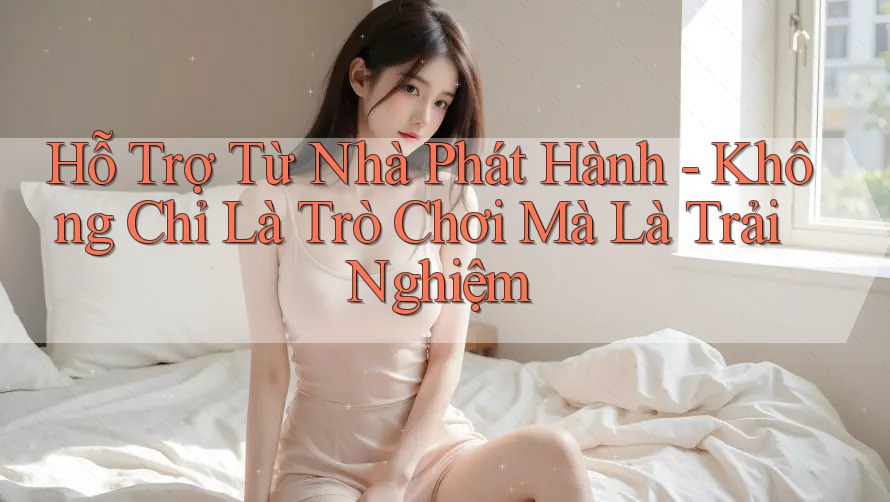 Hỗ Trợ Từ Nhà Phát Hành - Không Chỉ Là Trò Chơi Mà Là Trải Nghiệm Hỗ Trợ Từ Nhà Phát Hành - Không Chỉ Là Trò Chơi Mà Là Trải Nghiệm
