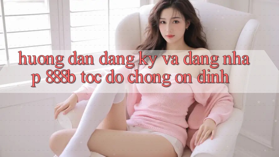 Hướng dẫn đăng ký và đăng nhập 888b tốc độ chóng, ổn định