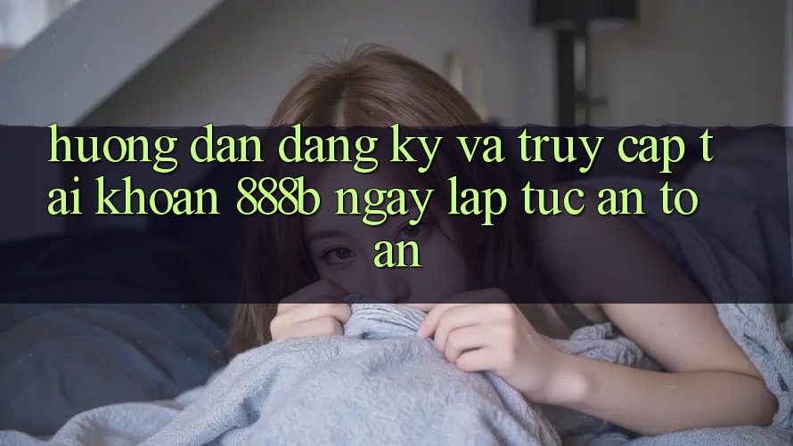 Hướng dẫn đăng ký và truy cập tài khoản 888b ngay lập tức, an toàn