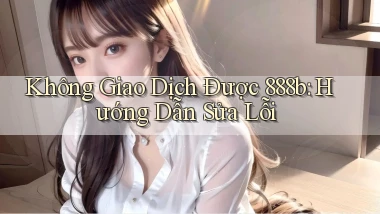 không giao dịch được 888b hướng dẫn sửa lỗi