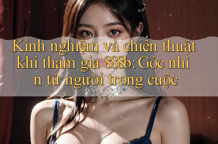 Kinh nghiệm và chiến thuật khi tham gia 888b: Góc nhìn từ người trong cuộc Kinh nghiệm và chiến thuật khi tham gia 888b: Góc nhìn từ người trong cuộc