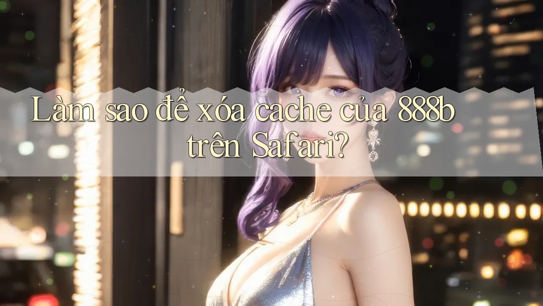 Làm sao để xóa cache của 888b trên Safari? Làm sao để xóa cache của 888b trên Safari?