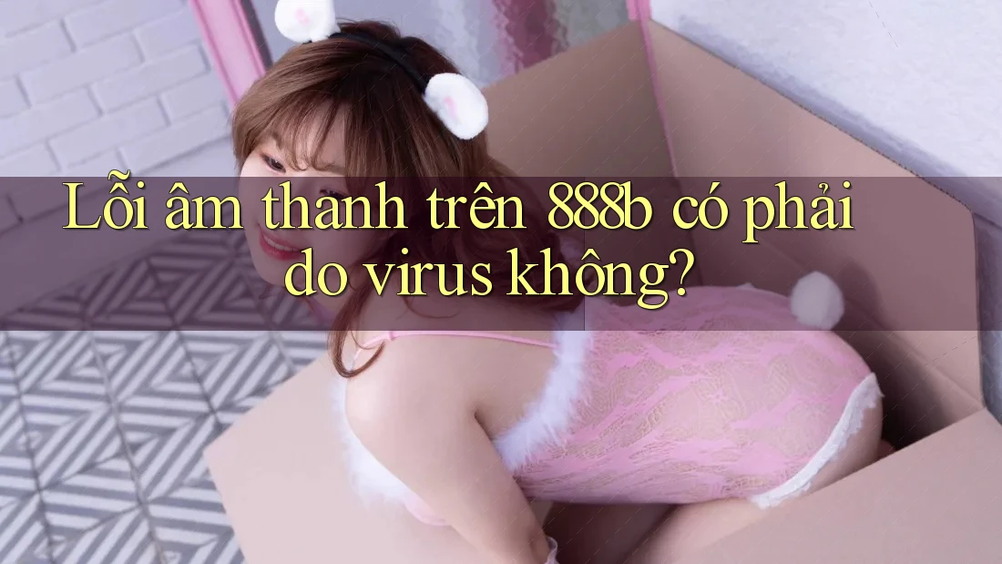 Lỗi âm thanh trên 888b có phải do virus không? Lỗi âm thanh trên 888b có phải do virus không?