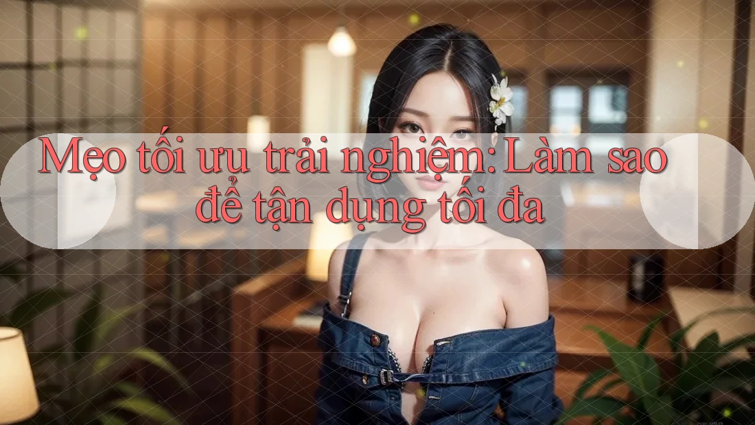 Mẹo tối ưu trải nghiệm: Làm sao để tận dụng tối đa? Mẹo tối ưu trải nghiệm: Làm sao để tận dụng tối đa?