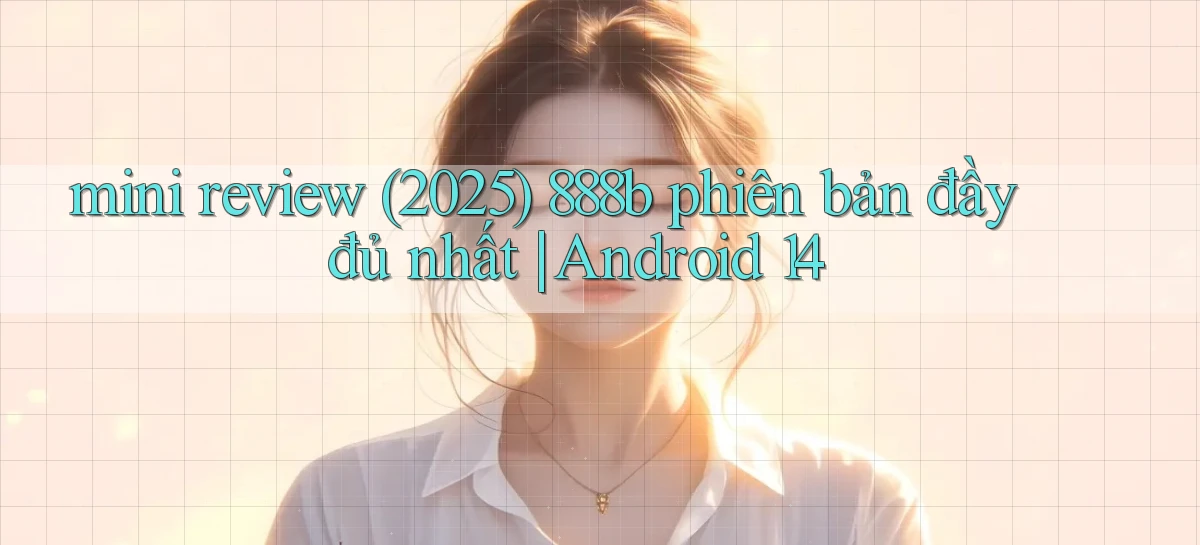 mini review (2025) 888b phiên bản đầy đủ nhất Android 14