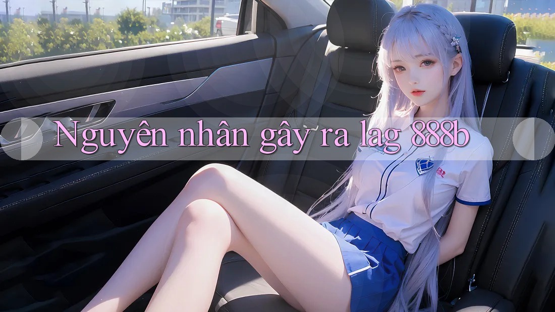 Nguyên nhân gây ra lag 888b Nguyên nhân gây ra lag 888b