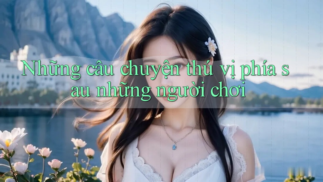 Những câu chuyện thú vị phía sau những người chơi Những câu chuyện thú vị phía sau những người chơi