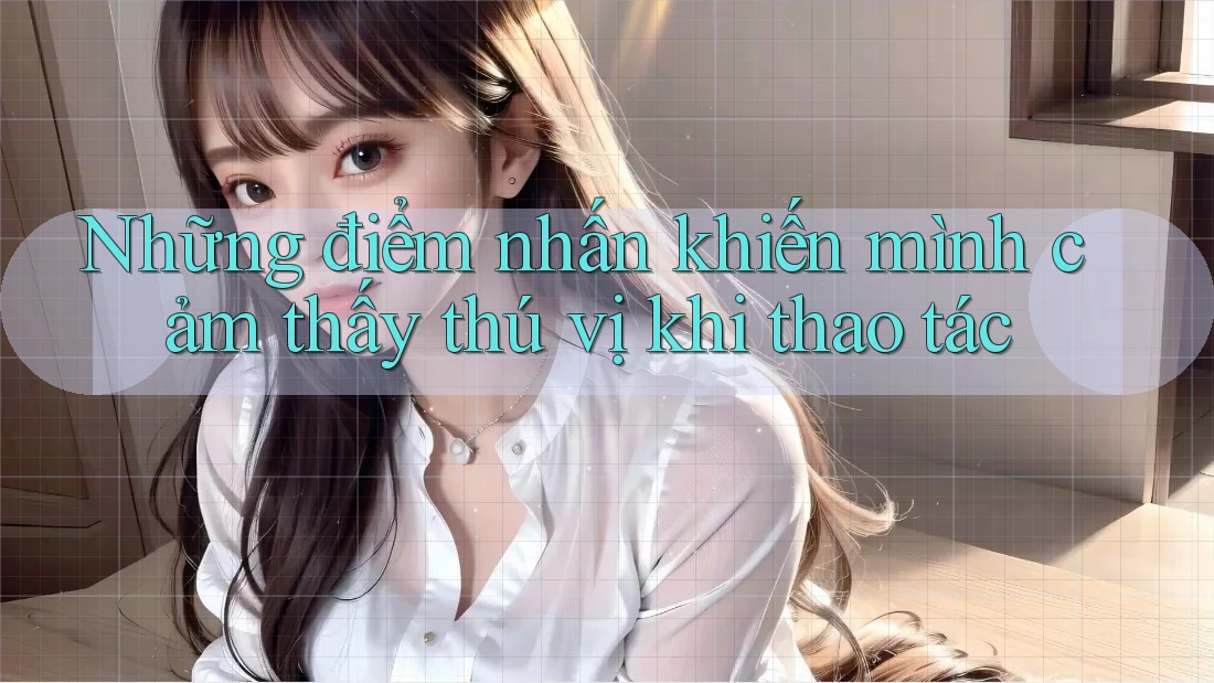 Những điểm nhấn khiến mình cảm thấy thú vị khi thao tác Những điểm nhấn khiến mình cảm thấy thú vị khi thao tác