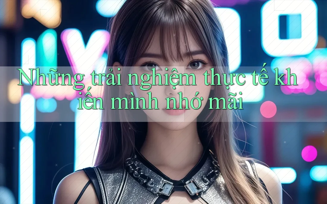 Những trải nghiệm thực tế khiến mình nhớ mãi Những trải nghiệm thực tế khiến mình nhớ mãi