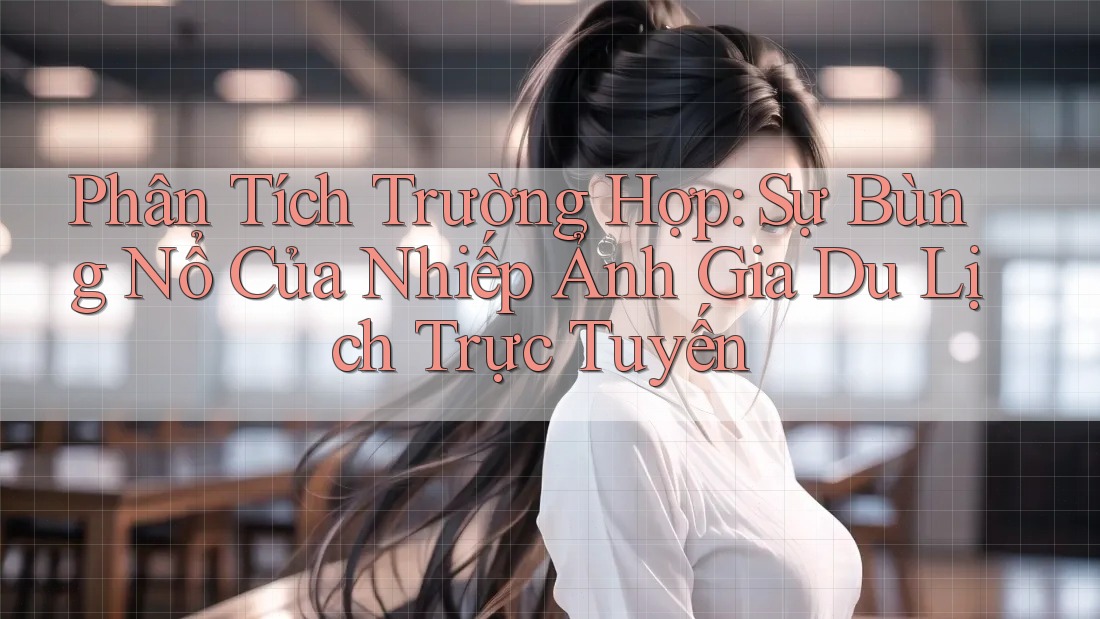 Phân Tích Trường Hợp: Sự Bùng Nổ Của Nhiếp Ảnh Gia Du Lịch Trực Tuyến Phân Tích Trường Hợp: Sự Bùng Nổ Của Nhiếp Ảnh Gia Du Lịch Trực Tuyến
