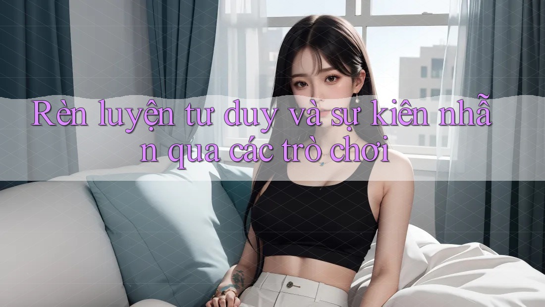 Rèn luyện tư duy và sự kiên nhẫn qua các trò chơi