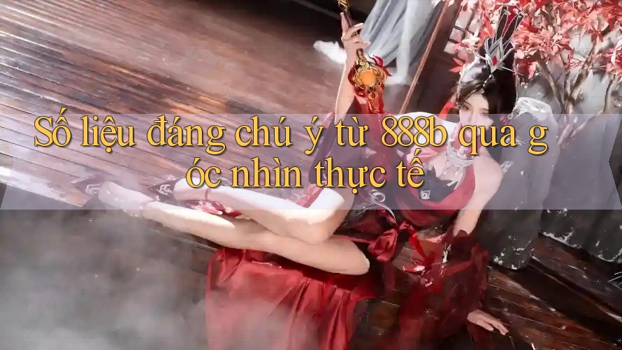 Số liệu đáng chú ý từ 888b qua góc nhìn thực tế